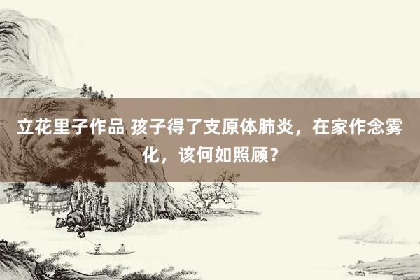 立花里子作品 孩子得了支原体肺炎，在家作念雾化，该何如照顾？