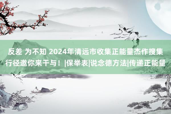 反差 为不知 2024年清远市收集正能量杰作搜集行径邀你来干与！|保举表|说念德方法|传递正能量