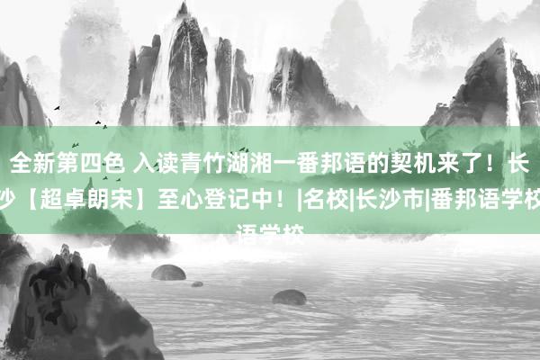 全新第四色 入读青竹湖湘一番邦语的契机来了！长沙【超卓朗宋】至心登记中！|名校|长沙市|番邦语学校