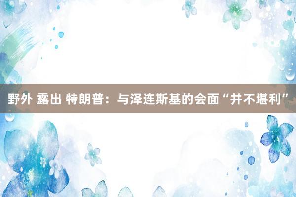 野外 露出 特朗普：与泽连斯基的会面“并不堪利”