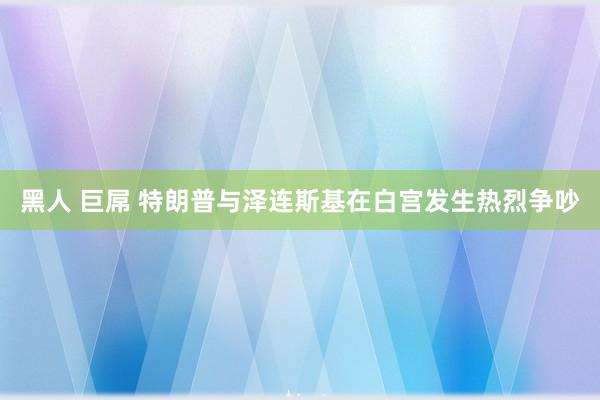 黑人 巨屌 特朗普与泽连斯基在白宫发生热烈争吵