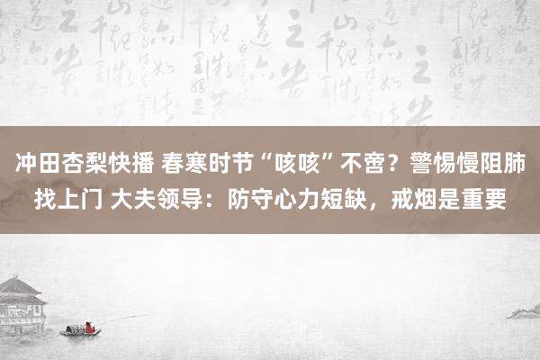 冲田杏梨快播 春寒时节“咳咳”不啻？警惕慢阻肺找上门 大夫领导：防守心力短缺，戒烟是重要