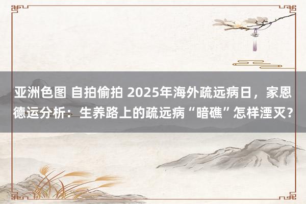 亚洲色图 自拍偷拍 2025年海外疏远病日，家恩德运分析：生养路上的疏远病“暗礁”怎样湮灭？