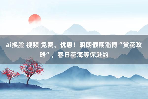 ai换脸 视频 免费、优惠！明朗假期淄博“赏花攻略”，春日花海等你赴约