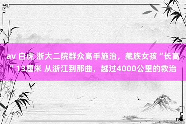 av 白虎 浙大二院群众高手施治，藏族女孩“长高”13厘米 从浙江到那曲，越过4000公里的救治