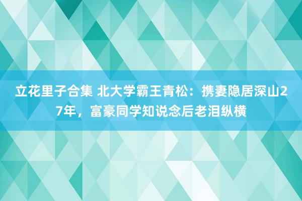 立花里子合集 北大学霸王青松：携妻隐居深山27年，富豪同学知说念后老泪纵横