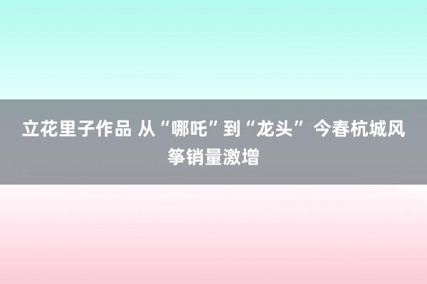 立花里子作品 从“哪吒”到“龙头” 今春杭城风筝销量激增
