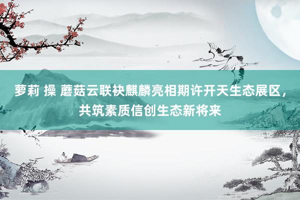 萝莉 操 蘑菇云联袂麒麟亮相期许开天生态展区，共筑素质信创生态新将来