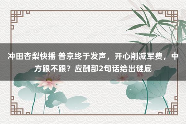 冲田杏梨快播 普京终于发声，开心削减军费，中方跟不跟？应酬部2句话给出谜底