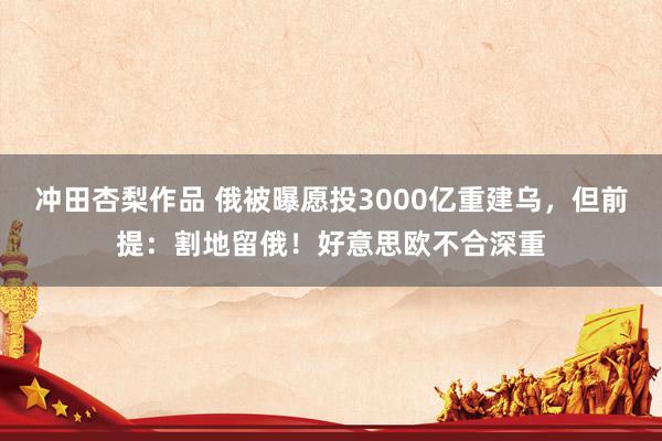 冲田杏梨作品 俄被曝愿投3000亿重建乌，但前提：割地留俄！好意思欧不合深重