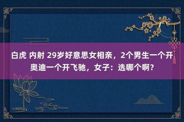 白虎 内射 29岁好意思女相亲，2个男生一个开奥迪一个开飞驰，女子：选哪个啊？