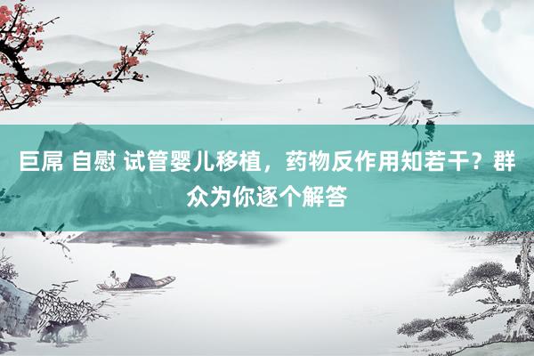 巨屌 自慰 试管婴儿移植，药物反作用知若干？群众为你逐个解答