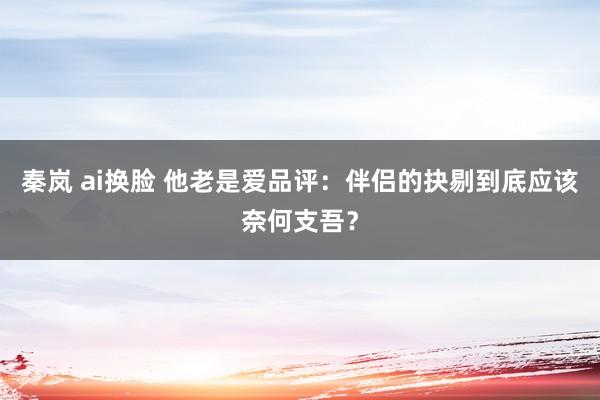 秦岚 ai换脸 他老是爱品评：伴侣的抉剔到底应该奈何支吾？
