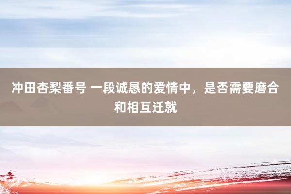 冲田杏梨番号 一段诚恳的爱情中，是否需要磨合和相互迁就
