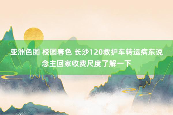 亚洲色图 校园春色 长沙120救护车转运病东说念主回家收费尺度了解一下