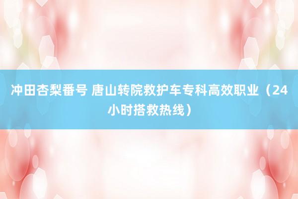 冲田杏梨番号 唐山转院救护车专科高效职业（24小时搭救热线）