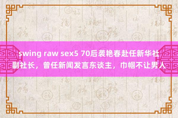 swing raw sex5 70后袭艳春赴任新华社副社长，曾任新闻发言东谈主，巾帼不让男人