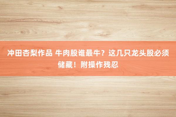 冲田杏梨作品 牛肉股谁最牛？这几只龙头股必须储藏！附操作残忍