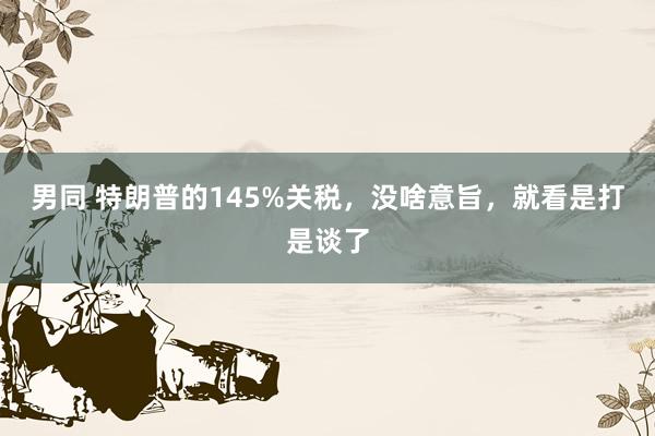 男同 特朗普的145%关税，没啥意旨，就看是打是谈了