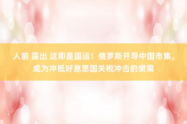 人前 露出 这即是国运！俄罗斯开导中国市集，成为冲抵好意思国关税冲击的樊篱