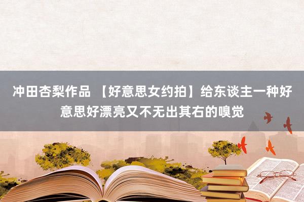 冲田杏梨作品 【好意思女约拍】给东谈主一种好意思好漂亮又不无出其右的嗅觉