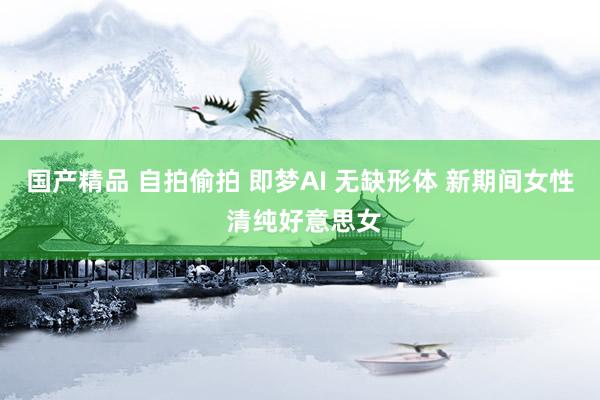 国产精品 自拍偷拍 即梦AI 无缺形体 新期间女性 清纯好意思女