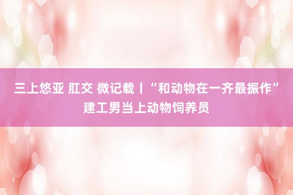 三上悠亚 肛交 微记载丨“和动物在一齐最振作”建工男当上动物饲养员