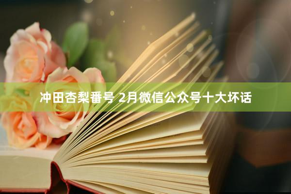 冲田杏梨番号 2月微信公众号十大坏话