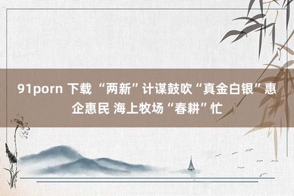 91porn 下载 “两新”计谋鼓吹“真金白银”惠企惠民 海上牧场“春耕”忙