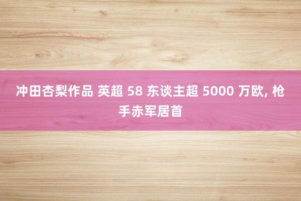 冲田杏梨作品 英超 58 东谈主超 5000 万欧， 枪手赤军居首