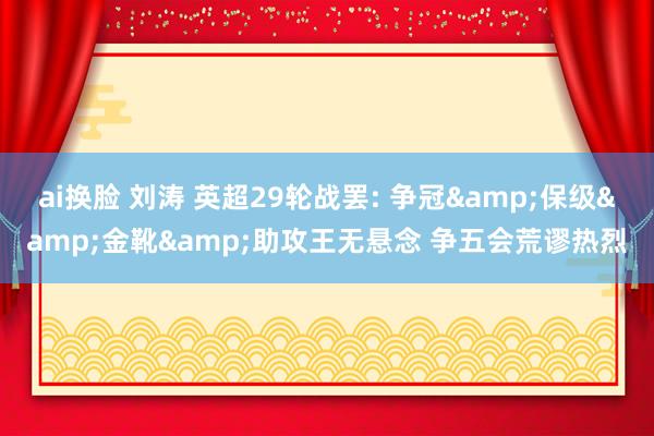 ai换脸 刘涛 英超29轮战罢: 争冠&保级&金靴&助攻王无悬念 争五会荒谬热烈
