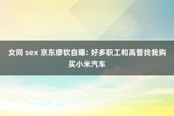女同 sex 京东缪钦自曝: 好多职工和高管找我购买小米汽车