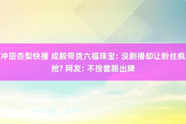 冲田杏梨快播 成毅带货六福珠宝: 没剧播却让粉丝疯抢? 网友: 不按套路出牌