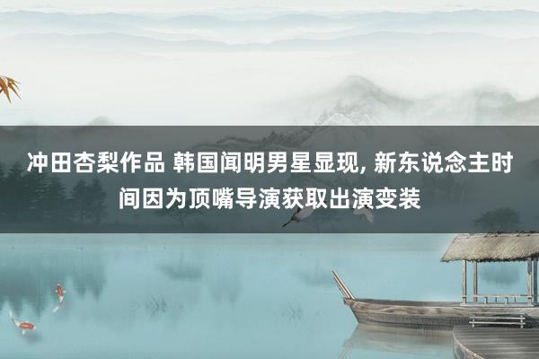 冲田杏梨作品 韩国闻明男星显现， 新东说念主时间因为顶嘴导演获取出演变装