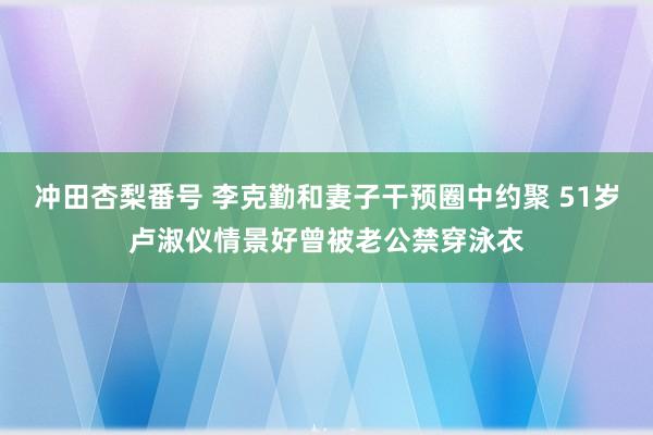 冲田杏梨番号 李克勤和妻子干预圈中约聚 51岁卢淑仪情景好曾被老公禁穿泳衣