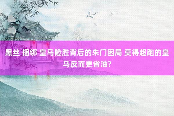 黑丝 捆绑 皇马险胜背后的朱门困局 莫得超跑的皇马反而更省油?