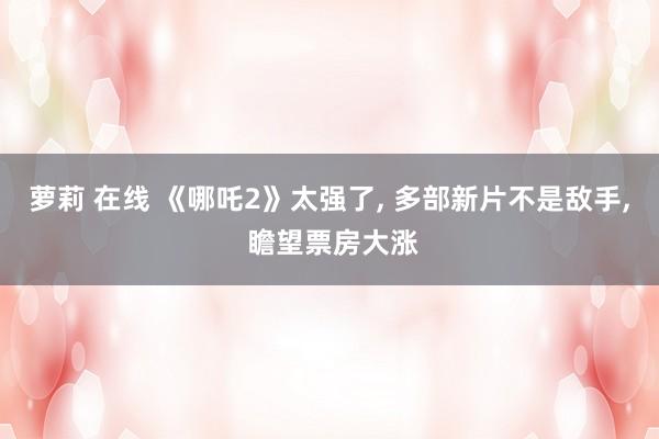 萝莉 在线 《哪吒2》太强了， 多部新片不是敌手， 瞻望票房大涨