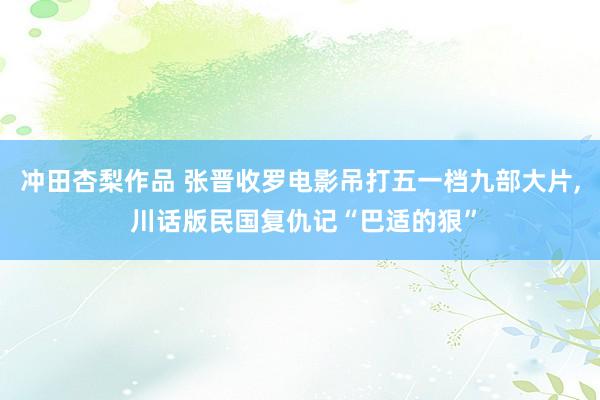 冲田杏梨作品 张晋收罗电影吊打五一档九部大片， 川话版民国复仇记“巴适的狠”