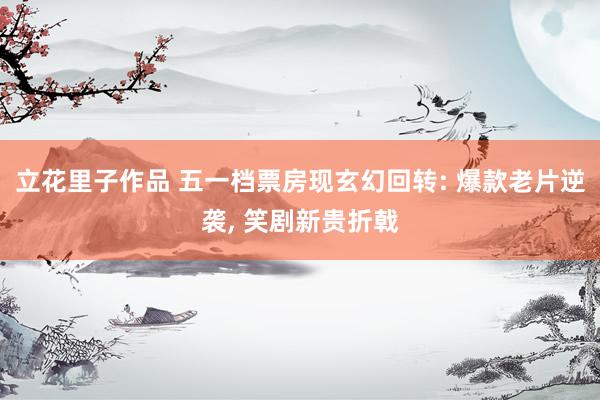 立花里子作品 五一档票房现玄幻回转: 爆款老片逆袭， 笑剧新贵折戟