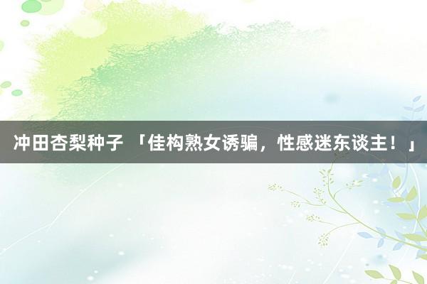 冲田杏梨种子 「佳构熟女诱骗，性感迷东谈主！」