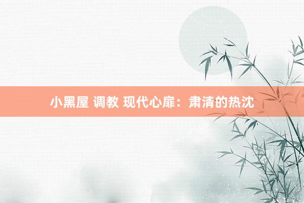 小黑屋 调教 现代心扉：肃清的热沈