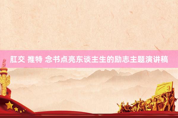 肛交 推特 念书点亮东谈主生的励志主题演讲稿