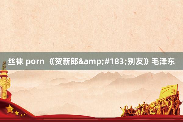 丝袜 porn 《贺新郎&#183;别友》毛泽东