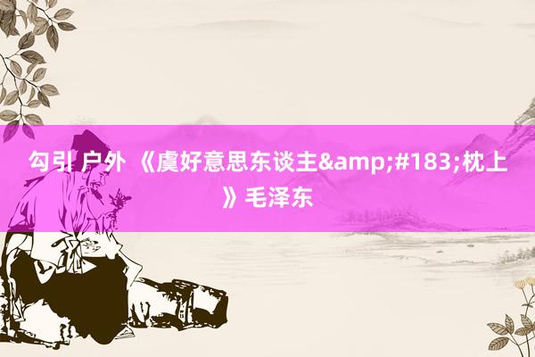 勾引 户外 《虞好意思东谈主&#183;枕上》毛泽东