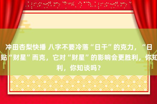 冲田杏梨快播 八字不要冷落“日干”的克力，“日干”紧贴“财星”而克，它对“财星”的影响会更胜利，你知谈吗？