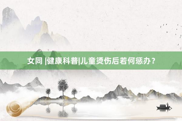 女同 |健康科普|儿童烫伤后若何惩办？
