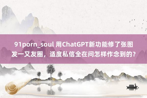 91porn_soul 用ChatGPT新功能修了张图发一又友圈，适度私信全在问怎样作念到的？